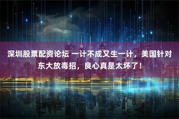 深圳股票配资论坛 一计不成又生一计，美国针对东大放毒招，良心真是太坏了！