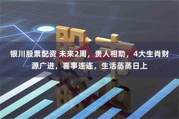 银川股票配资 未来2周，贵人相助，4大生肖财源广进，喜事连连，生活蒸蒸日上