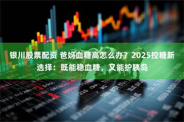 银川股票配资 爸妈血糖高怎么办?2025控糖新选择:既能稳血糖,又能护胰岛