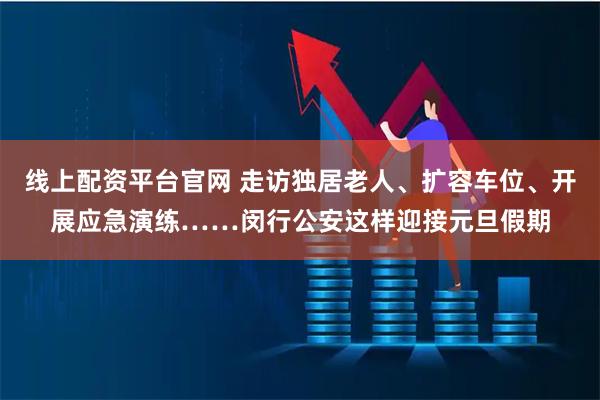 线上配资平台官网 走访独居老人、扩容车位、开展应急演练……闵行公安这样迎接元旦假期