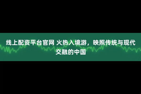 线上配资平台官网 火热入境游，映照传统与现代交融的中国