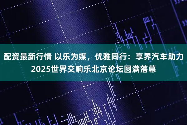 配资最新行情 以乐为媒，优雅同行：享界汽车助力2025世界交响乐北京论坛圆满落幕