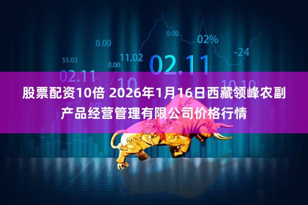 股票配资10倍 2026年1月16日西藏领峰农副产品经营管理有限公司价格行情