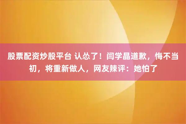 股票配资炒股平台 认怂了！闫学晶道歉，悔不当初，将重新做人，网友辣评：她怕了