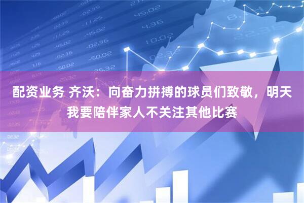 配资业务 齐沃：向奋力拼搏的球员们致敬，明天我要陪伴家人不关注其他比赛