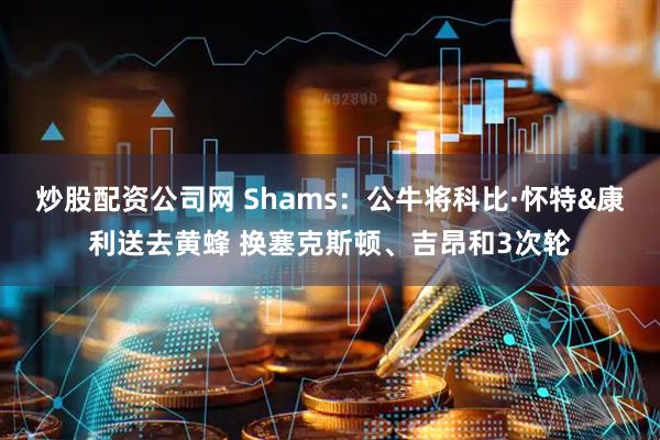 炒股配资公司网 Shams：公牛将科比·怀特&康利送去黄蜂 换塞克斯顿、吉昂和3次轮