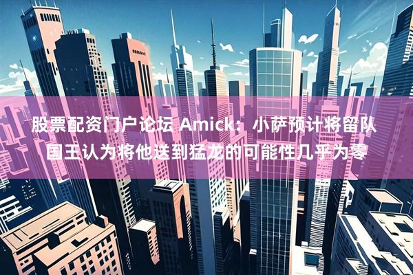股票配资门户论坛 Amick：小萨预计将留队 国王认为将他送到猛龙的可能性几乎为零