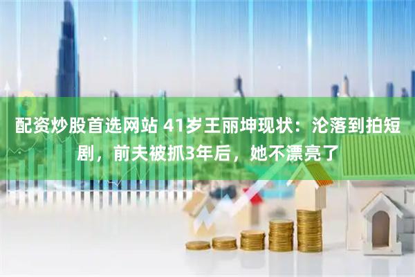 配资炒股首选网站 41岁王丽坤现状：沦落到拍短剧，前夫被抓3年后，她不漂亮了