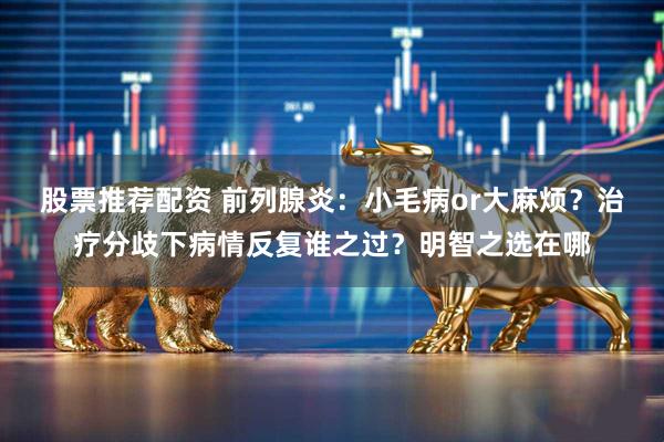 股票推荐配资 前列腺炎：小毛病or大麻烦？治疗分歧下病情反复谁之过？明智之选在哪