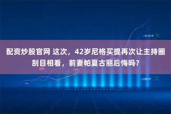 配资炒股官网 这次，42岁尼格买提再次让主持圈刮目相看，前妻帕夏古丽后悔吗？
