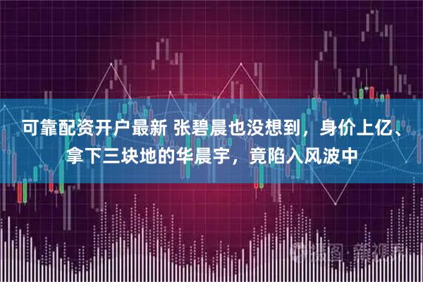 可靠配资开户最新 张碧晨也没想到，身价上亿、拿下三块地的华晨宇，竟陷入风波中