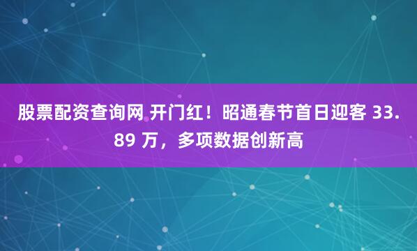 股票配资查询网 开门红！昭通春节首日迎客 33.89 万，多项数据创新高