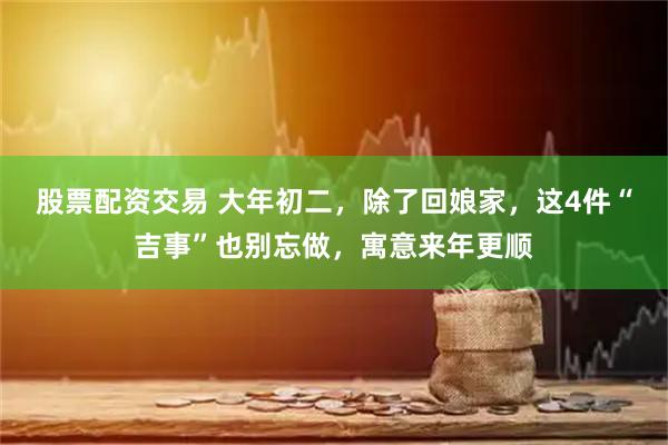 股票配资交易 大年初二，除了回娘家，这4件“吉事”也别忘做，寓意来年更顺