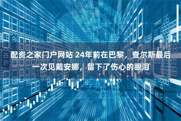 配资之家门户网站 24年前在巴黎，查尔斯最后一次见戴安娜，留下了伤心的眼泪