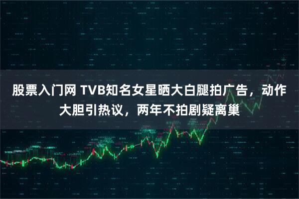股票入门网 TVB知名女星晒大白腿拍广告，动作大胆引热议，两年不拍剧疑离巢