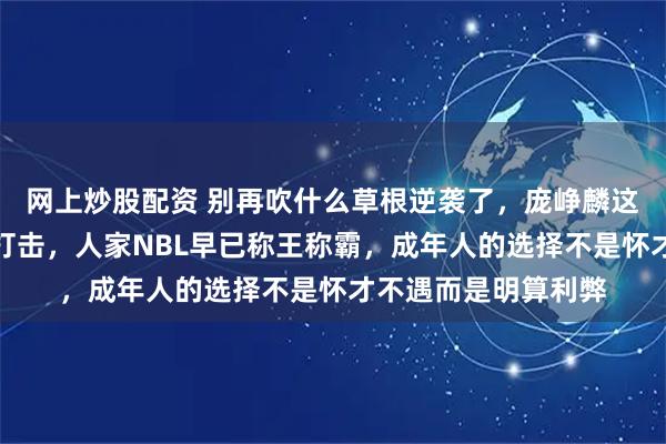 网上炒股配资 别再吹什么草根逆袭了，庞峥麟这是龙王下山的降维打击，人家NBL早已称王称霸，成年人的选择不是怀才不遇而是明算利弊