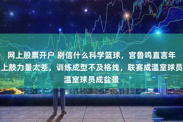 网上股票开户 别信什么科学篮球，宫鲁鸣直言年轻球员上肢力量太差，训练成型不及格线，联赛成温室球员成盆景
