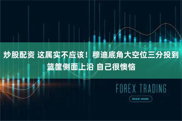 炒股配资 这属实不应该！穆迪底角大空位三分投到篮筐侧面上沿 自己很懊恼