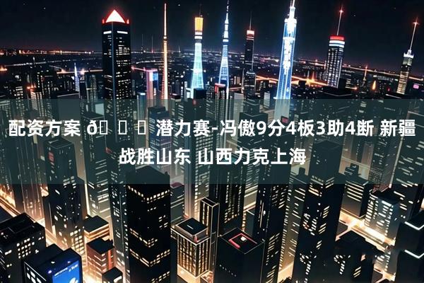 配资方案 🏀潜力赛-冯傲9分4板3助4断 新疆战胜山东 山西力克上海