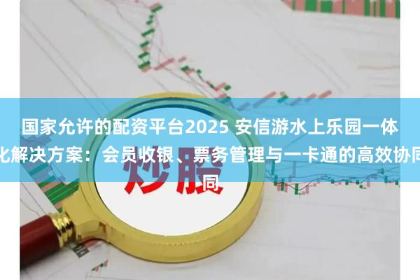 国家允许的配资平台2025 安信游水上乐园一体化解决方案：会员收银、票务管理与一卡通的高效协同