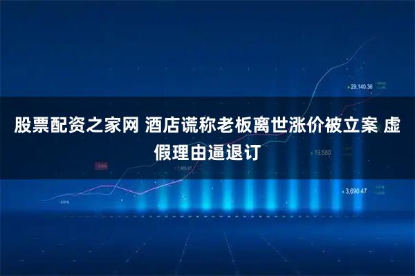 股票配资之家网 酒店谎称老板离世涨价被立案 虚假理由逼退订