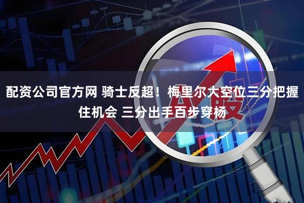 配资公司官方网 骑士反超！梅里尔大空位三分把握住机会 三分出手百步穿杨