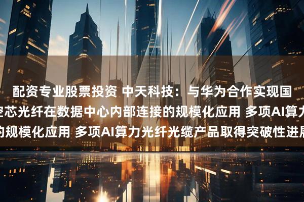 配资专业股票投资 中天科技：与华为合作实现国内首次O波段反谐振空芯光纤在数据中心内部连接的规模化应用 多项AI算力光纤光缆产品取得突破性进展