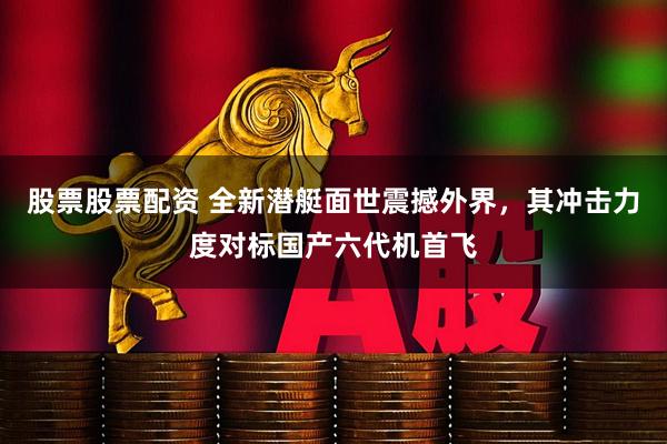 股票股票配资 全新潜艇面世震撼外界，其冲击力度对标国产六代机首飞