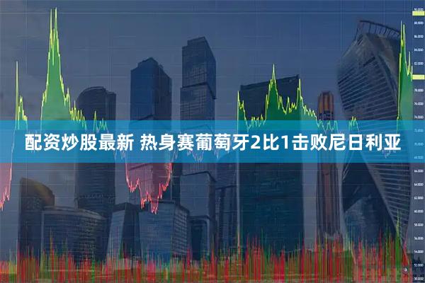 配资炒股最新 热身赛葡萄牙2比1击败尼日利亚