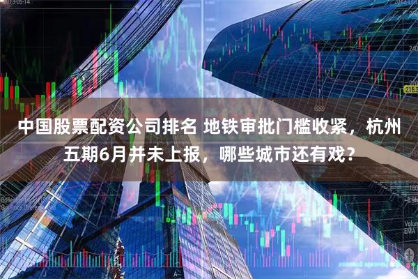 中国股票配资公司排名 地铁审批门槛收紧，杭州五期6月并未上报，哪些城市还有戏？