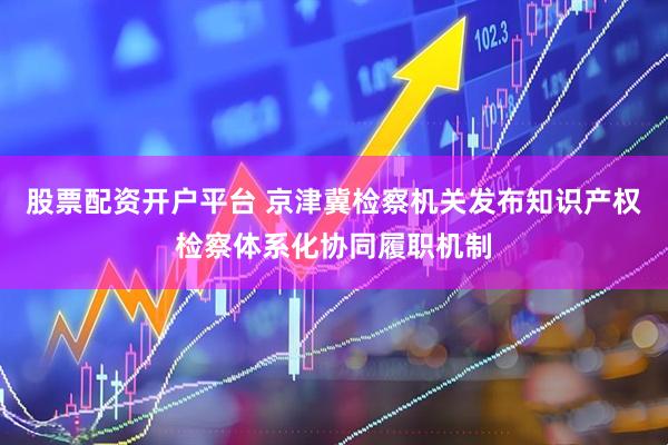 股票配资开户平台 京津冀检察机关发布知识产权检察体系化协同履职机制