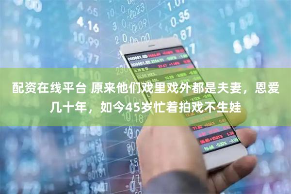配资在线平台 原来他们戏里戏外都是夫妻,恩爱几十年,如今45岁忙着拍戏不生娃